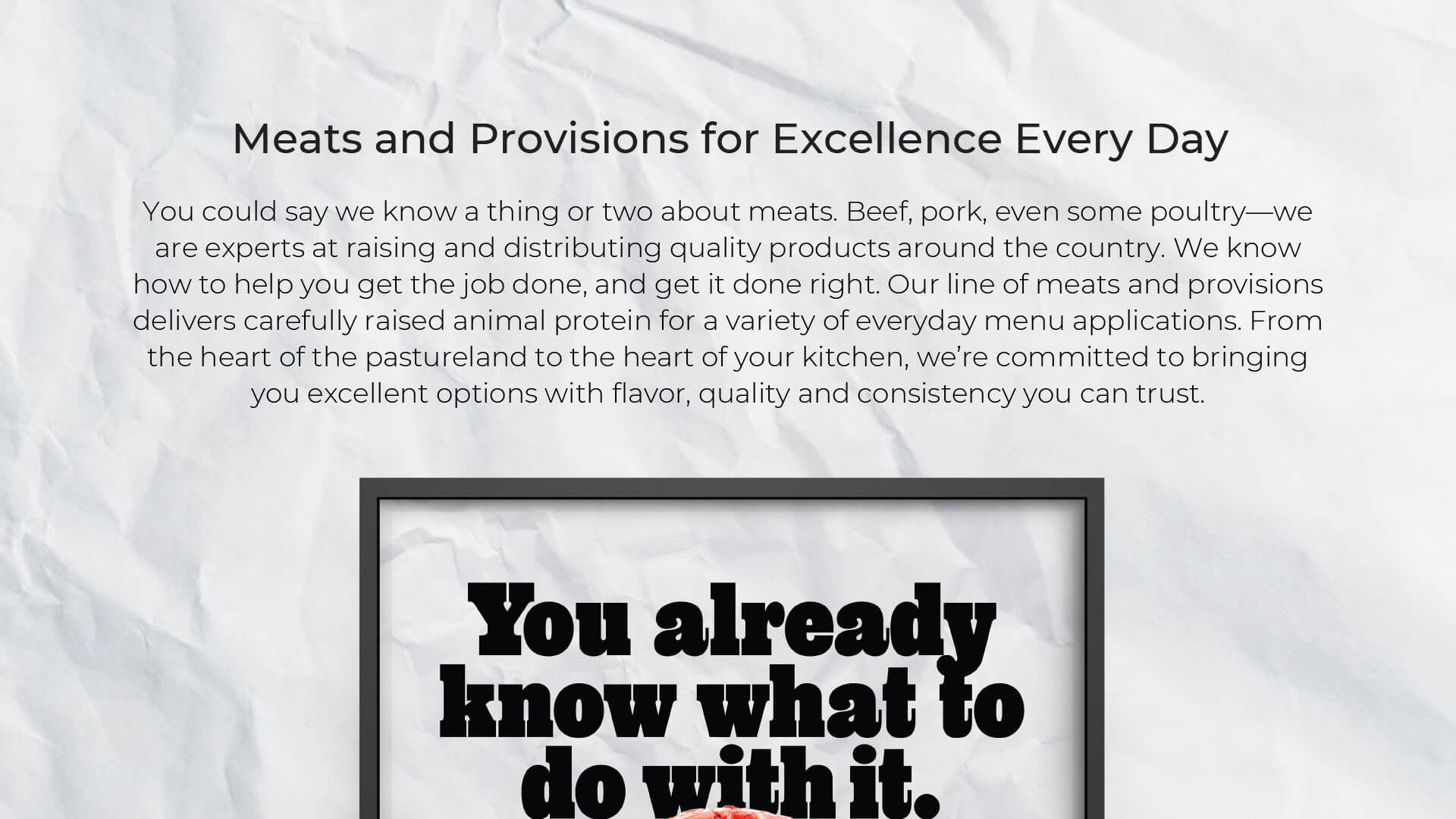 Meats and Provisions for Excellence Every Day – You could say we know a thing or two about meats. Beef, pork, even some poultry—we are experts at raising and distributing quality products around the country. We know how to help you get the job done, and get it done right. Our line of meats and provisions delivers carefully raised animal protein for a variety of everyday menu applications. From the heart of the pastureland to the heart of your kitchen, we’re committed to bringing you excellent options with flavor, quality and consistency you can trust.
